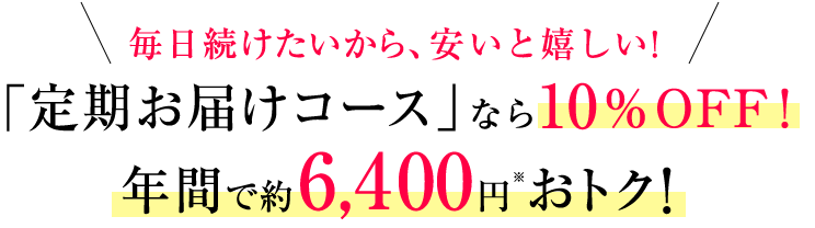 毎日続けたいから、安いと嬉しい! 「定期お届けコース」なら10%OFF! 年間で約6,400円※おトク!
