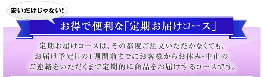 安いだけじゃない!お得で便利な「定期お届けコース」 定期お届けコースは、その都度ご注文いただかなくても、お届け予定日の1週間前までにお客様からお休み・中止のご連絡をいただくまで定期的に商品をお届けするコースです。