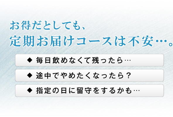 お得だとしても、定期お届けコースは不安…。 毎日飲めなくて残ったら… 途中でやめたくなったら? 指定の日に留守をするかも…