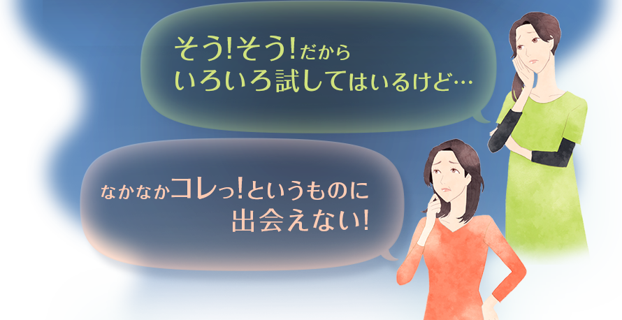 そう！そう！だからいろいろ試してはいるけど・・・　なかなかコレっ！というものに出会えない！