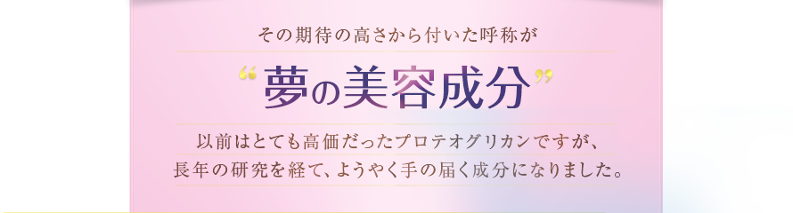 その期待の高さから付いた呼称が夢の美容成分　以前はとても高価だったプロテオグリカンですが、長年の研究を経て、ようやく手の届く成分になりました。