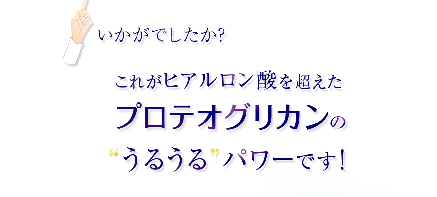 いかがでしたか？　これがヒアルロン酸を超えたプロテオグリカンのうるうるパワーです！