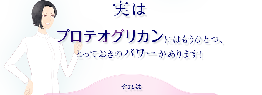 実はプロテオグリカンにはもうひとつ、とっておきのパワーがあります！　それは