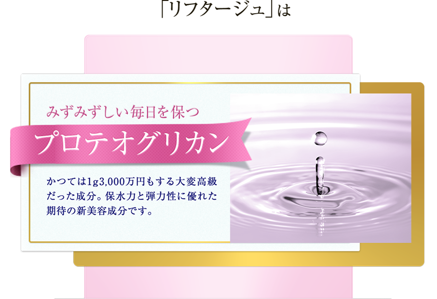 「リフタージュ」は　みずみずしい毎日を保つプロテオグリカン　かつては1g3,000万円もする大変高級だった成分。保水力と弾力性に優れた期待の新美容成分です。