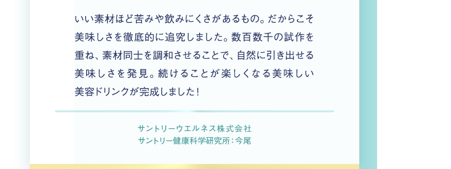 いい素材ほど苦味や飲みにくさがあるもの。だからこそ美味しさを徹底的に追究しました。数百数千の試作を重ね、素材同士を調和させることで、自然に引き出せる美味しさを発見。続けることが楽しくなる美味しい美容ドリンクが完成しました！　サントリーウエルネス株式会社　サントリー健康科学研究所