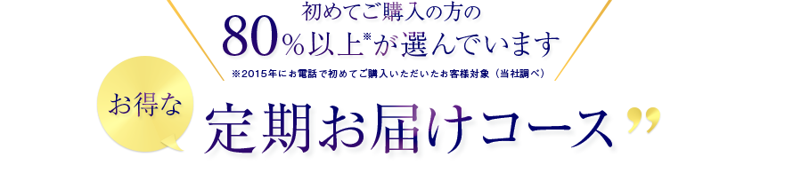 初めてご購入の方の80％以上※が選んでいます　※2015年にお電話で初めてご購入いただいたお客様対象(当社調べ)　お得な定期お届けコース