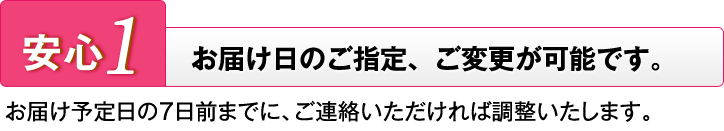 安心1 お届け日のご指定、ご変更が可能です。 お届け予定日の7日前までに、ご連絡いただければ調整いたします。