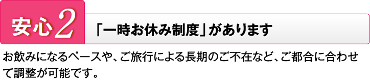 安心2 「一時お休み制度」があります お飲みになるペースや、ご旅行による長期のご不在など、ご都合に合わせて調整が可能です。