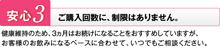 安心3 ご購入回数に、制限はありません。 健康維持のため、3ヵ月はお続けになることをおすすめしていますが、お客様のお飲みになるペースに合わせて、いつでもご相談ください。