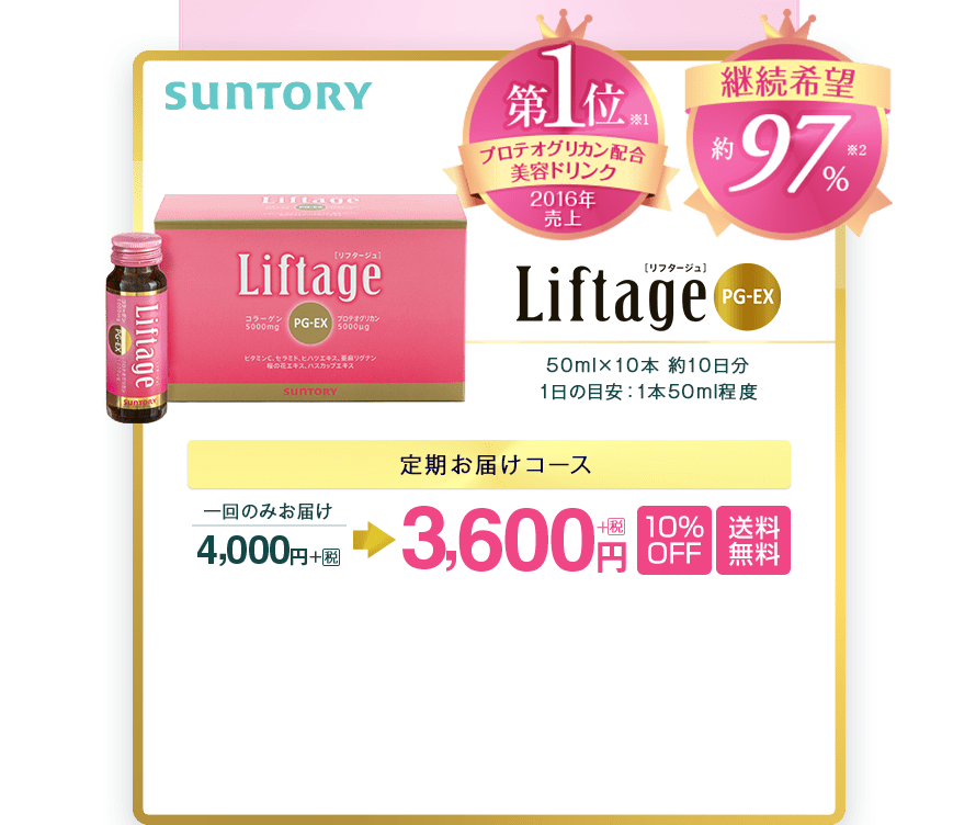 SUNTORY　Liftage[リフタージュ]PG-EX　プロテオグリカン配合　美容ドリンク　2016年度売上　第1位  ※1　継続希望約97％※2　50mlx10本　約10日分　1日の目安：1本50ｍl程度　定期お届けコース　一回のみお届け4,000円＋税が3,600円＋税　10％OFF　送料無料