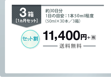 3箱［1ヵ月セット］ 約30日分 1日の目安：1本50ｍl程度（50ml×30本／3箱） セット割 11,400円＋税 送料無料