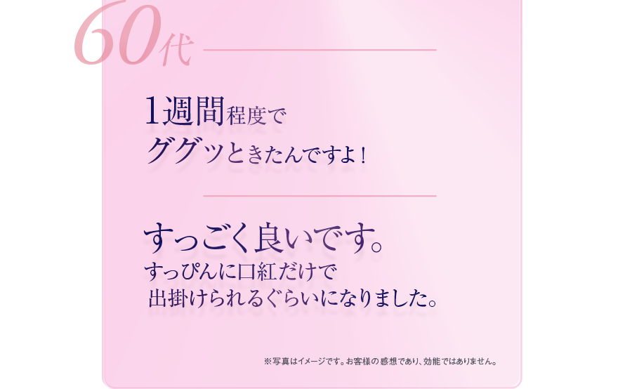 60代　1週間程度でググッときたんですよ！　すっごく良いです。すっぴんに口紅だけで出掛けられるぐらいになりました。　※写真はイメージです。　お客様の感想であり、効能ではありません。