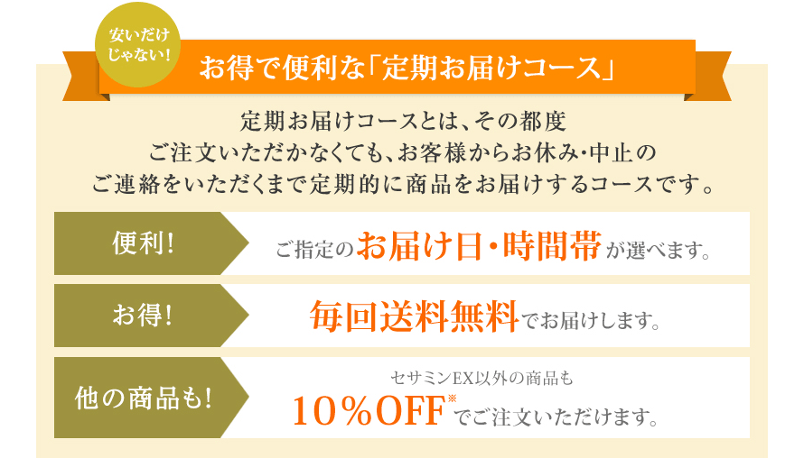 安いだけじゃない! お得で便利な「定期お届けコース」 定期お届けコースとは、その都度ご注文いただかなくても、お客様からお休み・中止のご連絡をいただくまで定期的に商品をお届けするコースです。 便利! ご指定のお届け日・時間帯が選べます。お得! 毎回送料無料でお届けします。他の商品も! セサミンEX以外の商品も10%OFF※でご注文いただけます。
