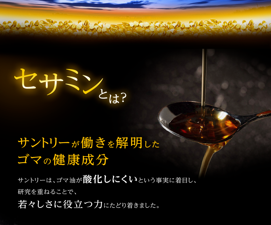セサミンとは? サントリーが働きを解明したゴマの健康成分 サントリーは、ゴマ油が酸化しにくいという事実に着目し、 研究を重ねることで、若々しさに役立つ力にたどり着きました。