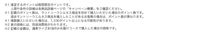 ※1 進呈するポイントは期間限定ポイントです。上限や条件の詳細は各商品詳細ページの「キャンペーン概要」をご確認ください。※1 記載のポイント数は、サントリーウエルネス商品を初めて購入いただいた場合のポイント数です。過去サントリーウエルネス商品を購入したことがあるお客様の場合は、ポイント数が異なります。※1 複数購入いただいた場合は、1,100ポイント以上になる可能性があります。※2 表示価格には、別途消費税がかかります。※2 記載の金額は、通常サイズを1回のみお届けコースで購入した場合の価格です。