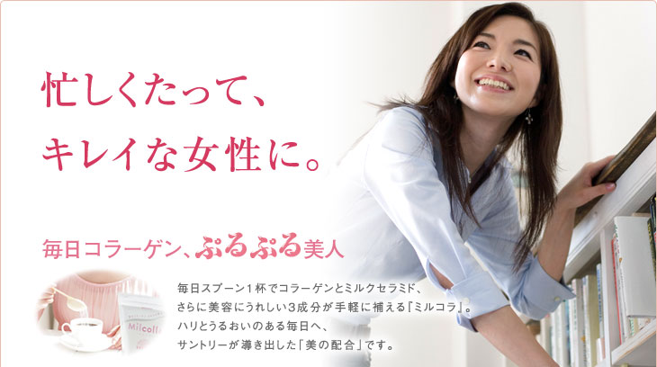 忙しくたって、キレイな女性に。　毎日コラーゲンぷるぷる美人 毎日スプーン1杯でコラーゲンとミルクセラミド、さらに美容にうれしい3成分が手軽に補える『ミルコラ』。ハリとうるおいのある毎日へ、サントリーが導き出した「美の配合」です。
