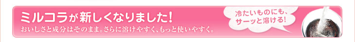 ミルコラが新しくなりました！おいしさと成分はそのまま。さらに溶けやすく、もっと使いやすく。冷たいものにも、サーッと溶ける！