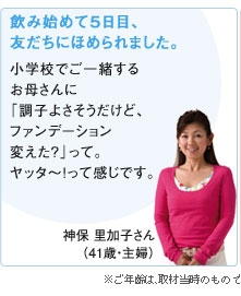 飲み始めて5日目、友だちにほめられました。神保 里加子さん（41歳・主婦）※ご年齢は、取材当時のものです。
