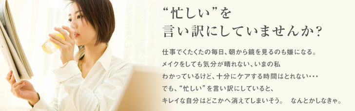 忙しい”を言い訳にしていませんか？仕事でくたくたの毎日、朝から鏡を見るのも嫌になる。メイクをしても気分が晴れない、いまの私わかっているけど、十分にケアする時間はとれない・・・でも、“忙しい”を言い訳にしていると、キレイな自分はどこかへ消えてしまいそう。なんとかしなきゃ。