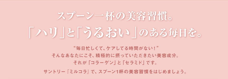 スプーン一杯の美容習慣。「ハリ」と「うるおい」のある毎日を。“毎日忙しくて、ケアしてる時間がない！”そんなあなたにこそ、積極的に摂っていただきたい美容成分。それが「コラーゲン」と「セラミド」です。サントリー『ミルコラ』で、スプーン1杯の美容習慣をはじめましょう。