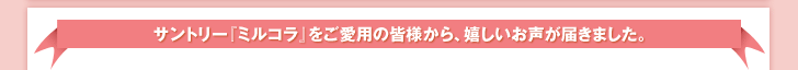サントリー『ミルコラ』をご愛用の皆様から、嬉しいお声が届きました。