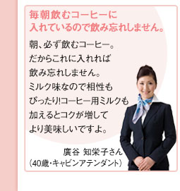 毎朝飲むコーヒーに入れているので飲み忘れしません。廣谷 知栄子さん（40歳・キャビンアテンダント）