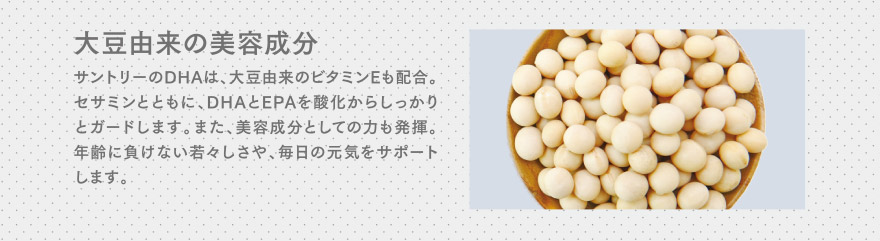 大豆由来の美容成分　サントリーのDHAは、大豆由来のビタミンEも配合。セサミンとともに、DHAとEPAを酸化からしっかりとガードします。また、美容成分としての力も発揮。年齢に負けない若々しさや、毎日の元気をサポートします。