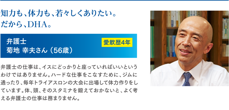 知力も、体力も、若々しくありたい。だから、DHA。　弁護士　菊地 幸夫さん（56歳）　愛飲歴4年　弁護士の仕事は、イスにどっかりと座っていればいいというわけではありません。ハードな仕事をこなすために、ジムに通ったり、毎年トライアスロンの大会に出場して体力作りをしています。体、頭、そのスタミナを鍛えておかないと、よく考える弁護士の仕事は務まりません。
