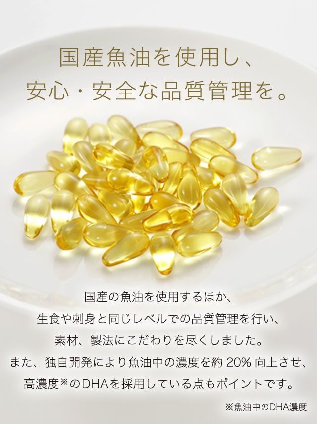 国産魚油を使用し、安心・安全な品質管理を。　国産の魚油を使用するほか、生食や刺身と同じレベルでの品質管理を行い、素材、製法にこだわりを尽くしました。また、独自開発により魚油中の濃度を約20%向上させ、高濃度※のDHAを採用している点もポイントです。　※魚油中のDHA濃度