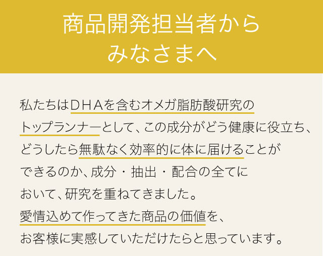 商品開発担当者からみなさまへ　私たちはＤＨＡを含むオメガ脂肪酸研究のトップランナーとして、この成分がどう健康に役立ち、どうしたら無駄なく効率的に体に届けることができるのか、成分・抽出・配合の全てにおいて、研究を重ねてきました。愛情込めて作ってきた商品の価値を、お客様に実感していただけたらと思っています。