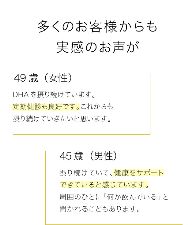 多くのお客様からも実感のお声が　49歳（女性）　DHAを摂り続けています。定期健診も良好です。これからも摂り続けていきたいと思います。　45歳（男性）　摂り続けていて、健康をサポートできていると感じています。周囲のひとに「何か飲んでいる」と聞かれることもあります。