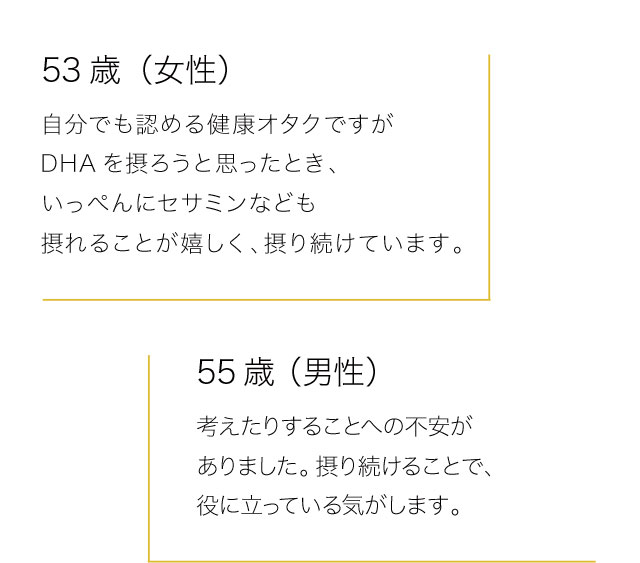 53歳（女性）　自分でも認める健康オタクですがDHAを摂ろうと思ったとき、いっぺんにセサミンなども摂れることが嬉しく、摂り続けています。　55歳（男性）　考えたりすることへの不安がありました。摂り続けることで、役に立っている気がします。