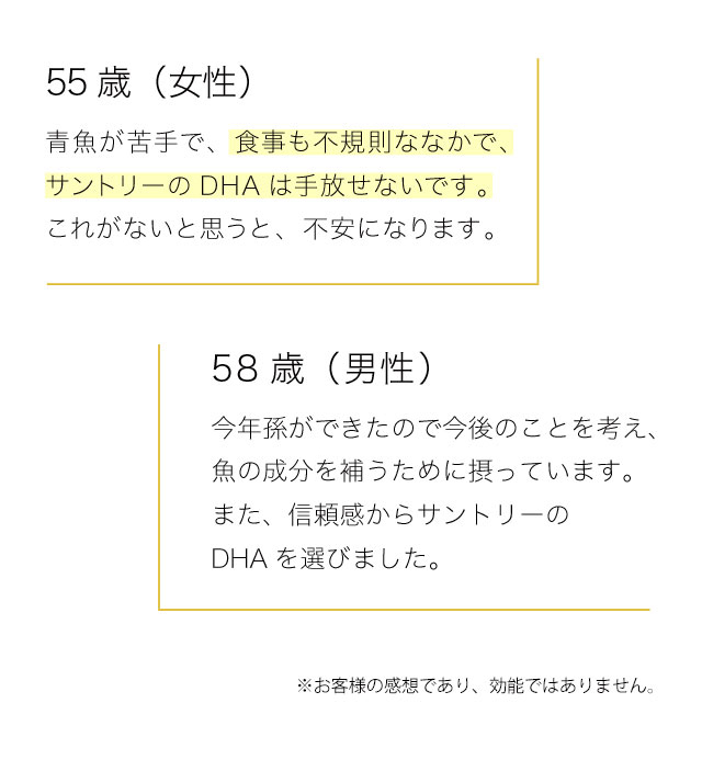 55歳（女性）　青魚が苦手で、食事も不規則ななかで、サントリーのDHAは手放せないです。これがないと思うと、不安になります。　58歳（男性）　今年孫ができたので今後のことを考え、魚の成分を補うために摂っています。また、信頼感からサントリーのDHAを選びました。　※お客様の感想であり、効能ではありません。