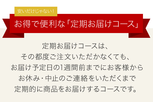 安いだけじゃない！　お得で便利な「定期お届けコース」　定期お届けコースは、その都度ご注文いただかなくても、お届け予定日の1週間前までにお客様からお休み・中止のご連絡をいただくまで定期的に商品をお届けするコースです。