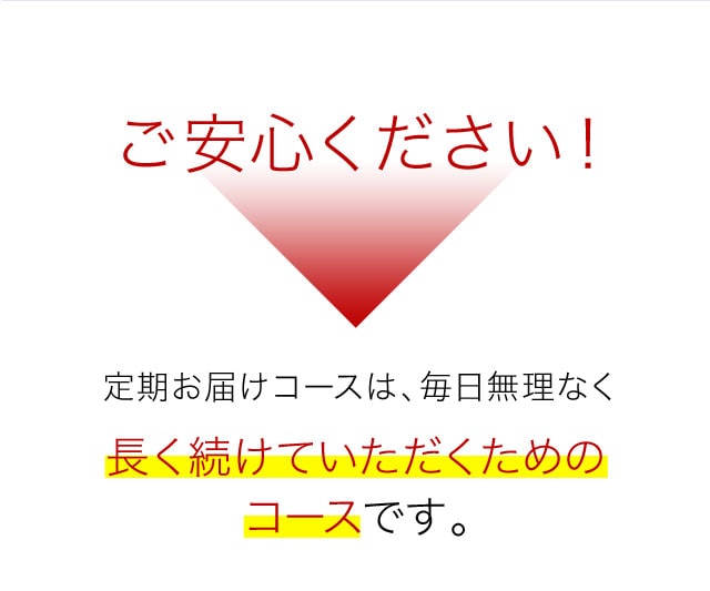 ご安心ください！定期お届けコースは、毎日無理なく長く続けていただくためのコースです。