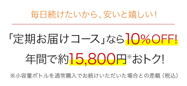 毎日続けたいから、安いと嬉しい！　「定期お届けコース」なら10%OFF！　年間で約15,800円※おトク！　※小容量ボトルを通常購入でお続けいただいた場合との差額（税込）